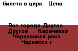 2 билета в цирк › Цена ­ 800 - Все города Другое » Другое   . Карачаево-Черкесская респ.,Черкесск г.